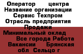 Оператор Call-центра › Название организации ­ Сервис Техпром › Отрасль предприятия ­ Продажи › Минимальный оклад ­ 28 000 - Все города Работа » Вакансии   . Брянская обл.,Сельцо г.